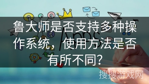 鲁大师是否支持多种操作系统，使用方法是否有所不同？