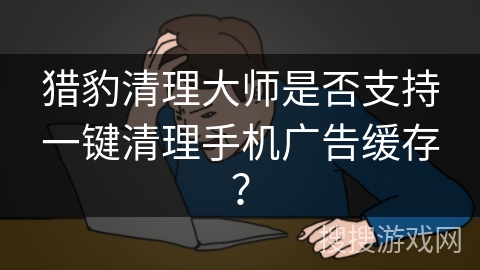 猎豹清理大师是否支持一键清理手机广告缓存? 猎豹清理大师是否支持一键清理手机广告缓存?