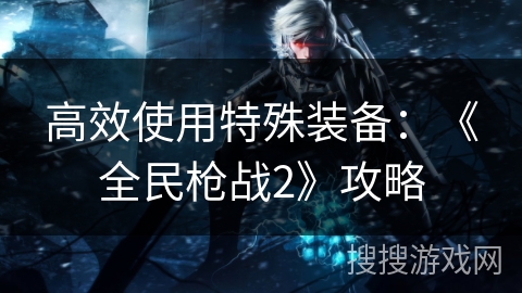 高效使用特殊装备:《全民枪战2》攻略 高效使用特殊装备:《全民枪战2》攻略