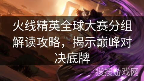 火线精英全球大赛分组解读攻略，揭示巅峰对决底牌