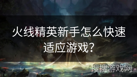 火线精英新手怎么快速适应游戏？