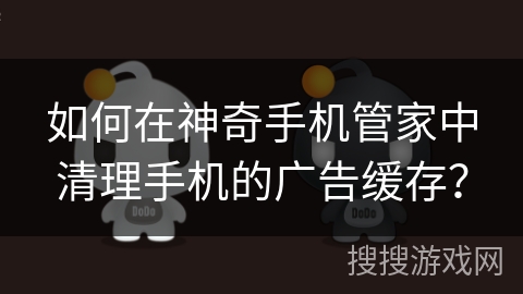 如何在神奇手机管家中清理手机的广告缓存？