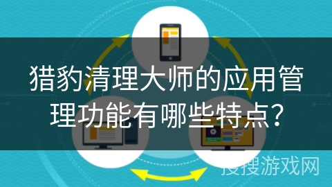 猎豹清理大师的应用管理功能有哪些特点? 猎豹清理大师的应用管理功能有哪些特点?