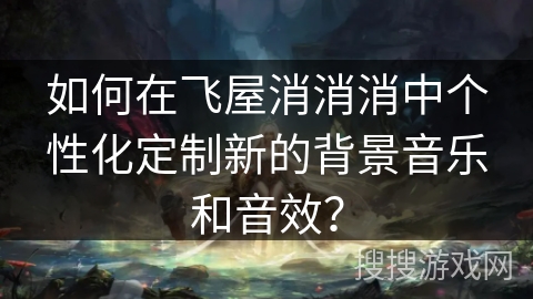 如何在飞屋消消消中个性化定制新的背景音乐和音效? 如何在飞屋消消消中个性化定制新的背景音乐和音效?