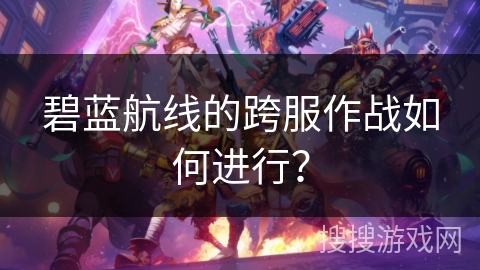 碧蓝航线的跨服作战如何进行? 碧蓝航线的跨服作战如何进行?