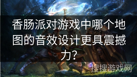 香肠派对游戏中哪个地图的音效设计更具震撼力？