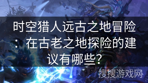时空猎人远古之地冒险：在古老之地探险的建议有哪些？