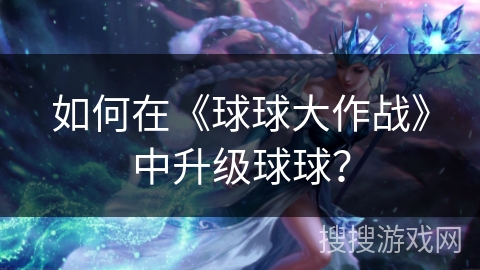 如何在《球球大作战》中升级球球？