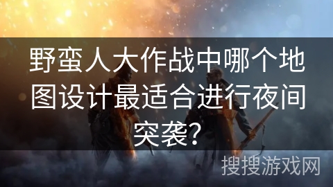 野蛮人大作战中哪个地图设计最适合进行夜间突袭？