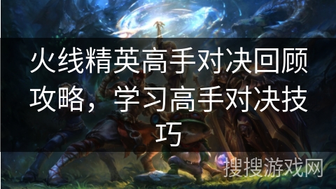 火线精英高手对决回顾攻略，学习高手对决技巧