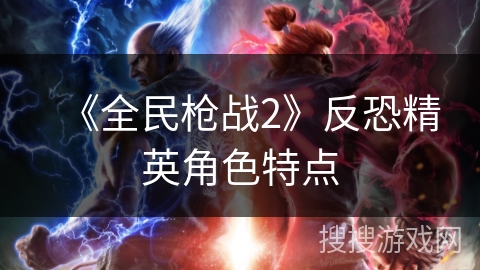 《全民枪战2》反恐精英角色特点 《全民枪战2》反恐精英角色特点