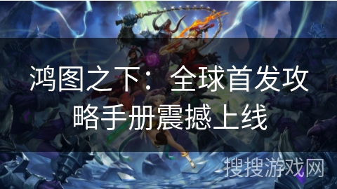 鸿图之下：全球首发攻略手册震撼上线