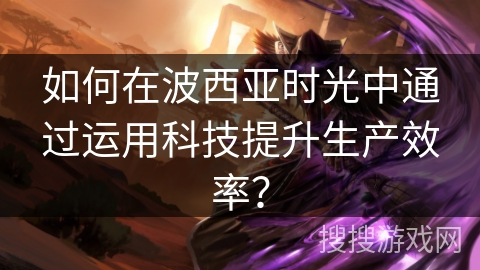 如何在波西亚时光中通过运用科技提升生产效率? 如何在波西亚时光中通过运用科技提升生产效率?