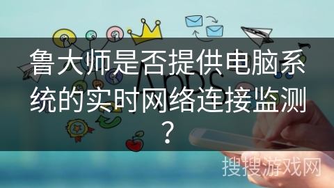 鲁大师是否提供电脑系统的实时网络连接监测? 鲁大师是否提供电脑系统的实时网络连接监测?