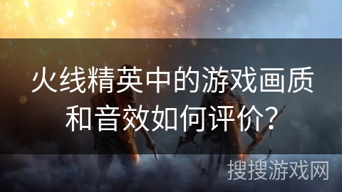 火线精英中的游戏画质和音效如何评价？