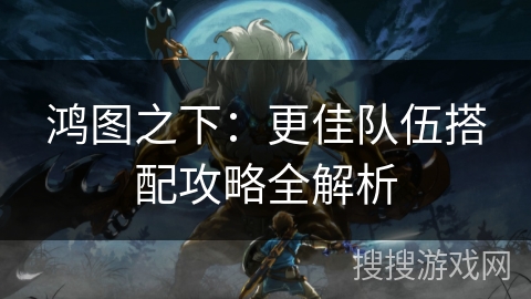 鸿图之下：更佳队伍搭配攻略全解析