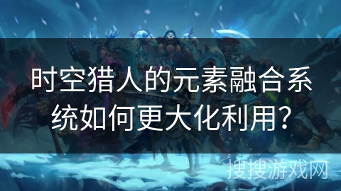 时空猎人的元素融合系统如何更大化利用？
