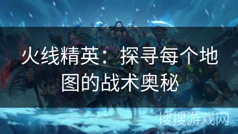火线精英：探寻每个地图的战术奥秘