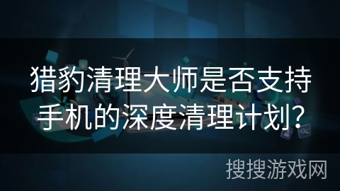 猎豹清理大师是否支持手机的深度清理计划？