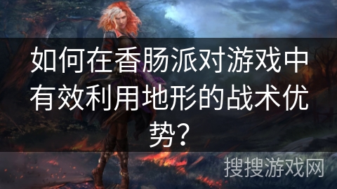 如何在香肠派对游戏中有效利用地形的战术优势？