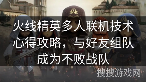 火线精英多人联机技术心得攻略，与好友组队成为不败战队