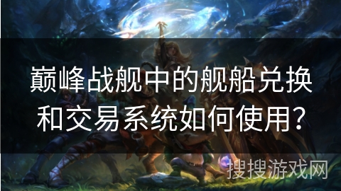 巅峰战舰中的舰船兑换和交易系统如何使用？