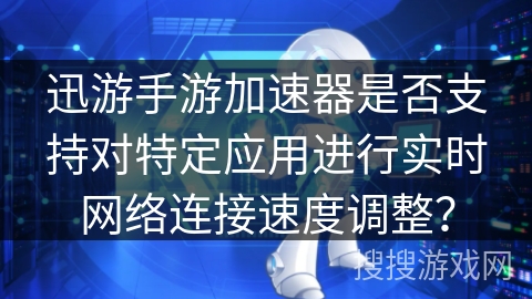 迅游手游加速器是否支持对特定应用进行实时网络连接速度调整？