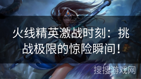 火线精英激战时刻：挑战极限的惊险瞬间！