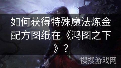 如何获得特殊魔法炼金配方图纸在《鸿图之下》？