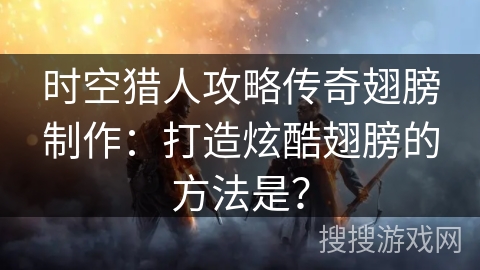 时空猎人攻略传奇翅膀制作：打造炫酷翅膀的方法是？