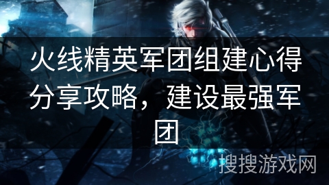 火线精英军团组建心得分享攻略，建设最强军团