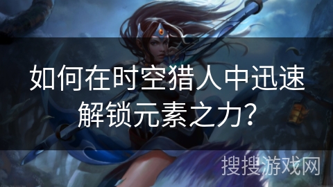如何在时空猎人中迅速解锁元素之力？