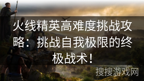 火线精英高难度挑战攻略：挑战自我极限的终极战术！