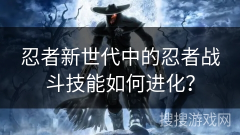 忍者新世代中的忍者战斗技能如何进化？