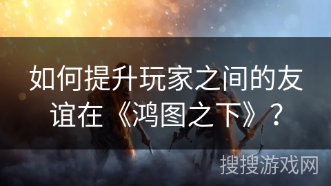 如何提升玩家之间的友谊在《鸿图之下》？