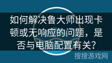 如何解决鲁大师出现卡顿或无响应的问题，是否与电脑配置有关？