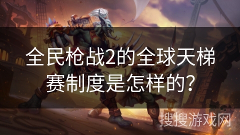 全民枪战2的全球天梯赛制度是怎样的？