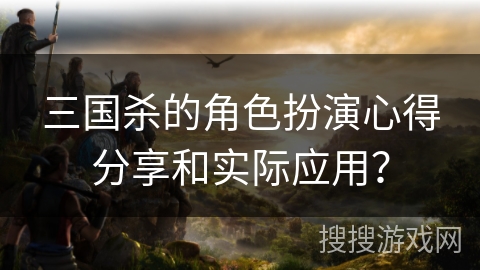 三国杀的角色扮演心得分享和实际应用？