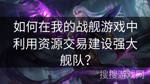 如何在我的战舰游戏中利用资源交易建设强大舰队？