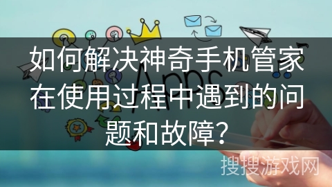 如何解决神奇手机管家在使用过程中遇到的问题和故障？