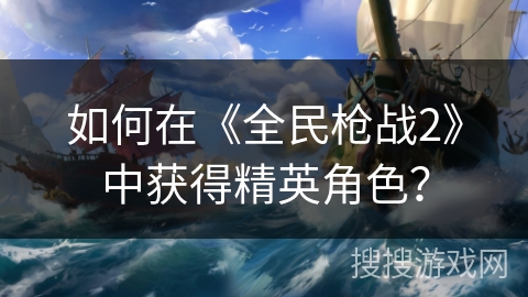 如何在《全民枪战2》中获得精英角色？