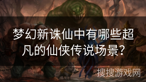 梦幻新诛仙中有哪些超凡的仙侠传说场景？
