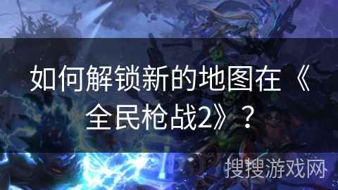 如何解锁新的地图在《全民枪战2》？