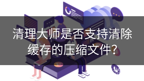 清理大师是否支持清除缓存的压缩文件？
