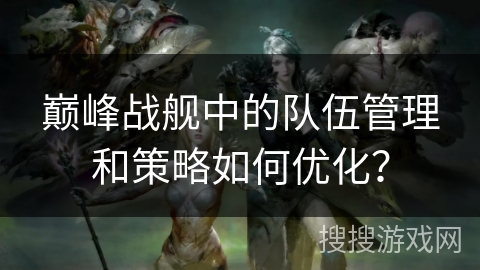 巅峰战舰中的队伍管理和策略如何优化？