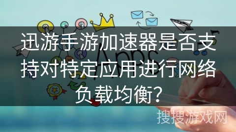 迅游手游加速器是否支持对特定应用进行网络负载均衡？