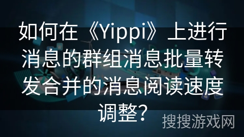 如何在《Yippi》上进行消息的群组消息批量转发合并的消息阅读速度调整？