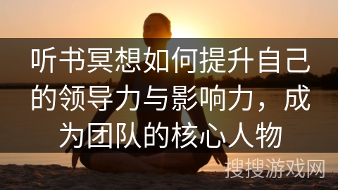 听书冥想如何提升自己的领导力与影响力,成为团队的核心人物 听书冥想如何提升自己的领导力与影响力,成为团队的核心人物