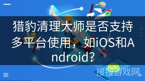 猎豹清理大师是否支持多平台使用,如iOS和Android? 猎豹清理大师是否支持多平台使用,如iOS和Android?