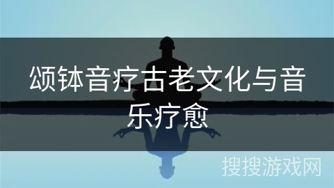 颂钵音疗古老文化与音乐疗愈 颂钵音疗古老文化与音乐疗愈